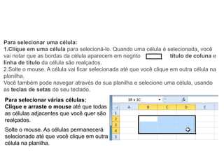 Para selecionar uma célula:
1.Clique em uma célula para selecioná-lo. Quando uma célula é selecionada, você
vai notar que as bordas da célula aparecem em negrito               título de coluna e
linha de título da célula são realçados.
2.Solte o mouse. A célula vai ficar selecionada até que você clique em outra célula na
planilha.
Você também pode navegar através de sua planilha e selecione uma célula, usando
as teclas de setas do seu teclado.
Para selecionar várias células:
Clique e arraste o mouse até que todas
as células adjacentes que você quer são
realçados.
Solte o mouse. As células permanecerá
selecionado até que você clique em outra
célula na planilha.
 