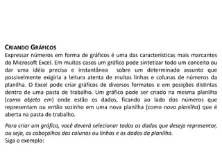CRIANDO GRÁFICOS
Expressar números em forma de gráficos é uma das características mais marcantes
do Microsoft Excel. Em muitos casos um gráfico pode sintetizar todo um conceito ou
dar uma idéia precisa e instantânea sobre um determinado assunto que
possivelmente exigiria a leitura atenta de muitas linhas e colunas de números da
planilha. O Excel pode criar gráficos de diversos formatos e em posições distintas
dentro de uma pasta de trabalho. Um gráfico pode ser criado na mesma planilha
(como objeto em) onde estão os dados, ficando ao lado dos números que
representam ou então sozinho em uma nova planilha (como nova planilha) que é
aberta na pasta de trabalho.
Para criar um gráfico, você deverá selecionar todos os dados que deseja representar,
ou seja, os cabeçalhos das colunas ou linhas e os dados da planilha.
Siga o exemplo:
 