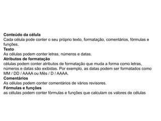 Conteúdo da célula
Cada célula pode conter o seu próprio texto, formatação, comentários, fórmulas e
funções.
Texto
As células podem conter letras, números e datas.
Atributos de formatação
células podem conter atributos de formatação que muda a forma como letras,
números e datas são exibidas. Por exemplo, as datas podem ser formatados como
MM / DD / AAAA ou Mês / D / AAAA.
Comentários
As células podem conter comentários de vários revisores.
Fórmulas e funções
as células podem conter fórmulas e funções que calculam os valores de células
 