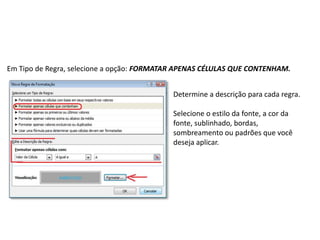 Em Tipo de Regra, selecione a opção: FORMATAR APENAS CÉLULAS QUE CONTENHAM.


                                            Determine a descrição para cada regra.

                                            Selecione o estilo da fonte, a cor da
                                            fonte, sublinhado, bordas,
                                            sombreamento ou padrões que você
                                            deseja aplicar.
 