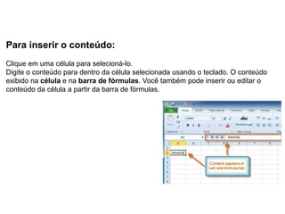 Para inserir o conteúdo:
Clique em uma célula para selecioná-lo.
Digite o conteúdo para dentro da célula selecionada usando o teclado. O conteúdo
exibido na célula e na barra de fórmulas. Você também pode inserir ou editar o
conteúdo da célula a partir da barra de fórmulas.
 