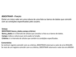 BDEXTRAIR - FUNÇÃO
Extrai um único valor em uma coluna de uma lista ou banco de dados que coincidir
com as condições especificadas pelo usuário.


Sintaxe
BDEXTRAIR (banco_dados;campo;critérios)
Banco_dados: é o intervalo de células que constitui a lista ou o banco de dados.
Campo: indica a coluna que será usada na função.
Critérios: é o intervalo de células que contém as condições especificadas.

Comentários
Se nenhum registro coincidir com os critérios, BDEXTRAIR retornará o valor de erro #VALOR!.
Se mais de um registro coincidir com os critérios, BDEXTRAIR retornará o valor de erro #NÚM!.
 