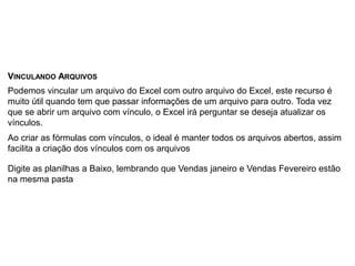 VINCULANDO ARQUIVOS
Podemos vincular um arquivo do Excel com outro arquivo do Excel, este recurso é
muito útil quando tem que passar informações de um arquivo para outro. Toda vez
que se abrir um arquivo com vínculo, o Excel irá perguntar se deseja atualizar os
vínculos.
Ao criar as fórmulas com vínculos, o ideal é manter todos os arquivos abertos, assim
facilita a criação dos vínculos com os arquivos

Digite as planilhas a Baixo, lembrando que Vendas janeiro e Vendas Fevereiro estão
na mesma pasta
 