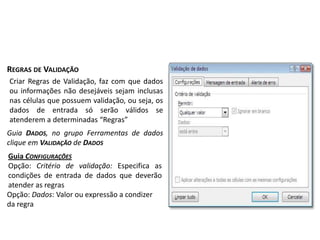 REGRAS DE VALIDAÇÃO
Criar Regras de Validação, faz com que dados
ou informações não desejáveis sejam inclusas
nas células que possuem validação, ou seja, os
dados de entrada só serão válidos se
atenderem a determinadas “Regras”
Guia DADOS, no grupo Ferramentas de dados
clique em VALIDAÇÃO de DADOS
Guia CONFIGURAÇÕES
Opção: Critério de validação: Especifica as
condições de entrada de dados que deverão
atender as regras
Opção: Dados: Valor ou expressão a condizer
da regra
 