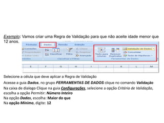 Exemplo: Vamos criar uma Regra de Validação para que não aceite idade menor que
12 anos.




Selecione a célula que deve aplicar a Regra de Validação
Acesse a guia Dados, no grupo FERRAMENTAS DE DADOS clique no comando Validação
Na caixa de dialogo Clique na guia Configurações, selecione a opção Critério de Validação,
escolha a opção Permitir: Número Inteiro
Na opção Dados, escolha: Maior do que
Na opção Mínimo, digite: 12
 