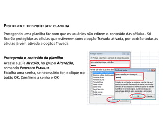 PROTEGER E DESPROTEGER PLANILHA
Protegendo uma planilha faz com que os usuários não editem o conteúdo das células . Só
ficarão protegidas as células que estiverem com a opção Travada ativada, por padrão todas as
células já vem ativada a opção: Travada.


Protegendo o conteúdo da planilha
Acesse a guia REVISÃO, no grupo Alteração,
comando PROTEGER PLANILHA
Escolha uma senha, se necessário for, e clique no
botão OK, Confirme a senha e OK
 