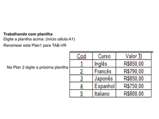 Trabalhando com planilha
Digite a planilha acima: (início célula A1)
Renomear esta Plan1 para TAB-VR




  Na Plan 2 digite a próxima planilha
 