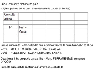 Crie uma nova planilha na plan 3
Digite a planilha acima (sem a necessidade de colocar as bordas)




Crie as funções de Banco de Dados para extrair os valores da consulta pelo Nº do aluno
Nome: =BDEXTRAIR(CAD!A4:J50;CAD!B4;A3:A4)
Curso: =BDEXTRAIR(CAD!A4:J50;CAD!E4;A3:A4)

Desative a linha de grade da planilha - Menu FERRAMENTAS, comando
OPÇÕES
Formate cada célula conforme a formatação solicitada
 