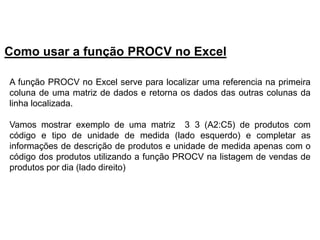 Como usar a função PROCV no Excel

A função PROCV no Excel serve para localizar uma referencia na primeira
coluna de uma matriz de dados e retorna os dados das outras colunas da
linha localizada.

Vamos mostrar exemplo de uma matriz 3 3 (A2:C5) de produtos com
código e tipo de unidade de medida (lado esquerdo) e completar as
informações de descrição de produtos e unidade de medida apenas com o
código dos produtos utilizando a função PROCV na listagem de vendas de
produtos por dia (lado direito)
 