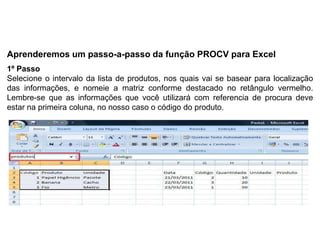 Aprenderemos um passo-a-passo da função PROCV para Excel
1º Passo
Selecione o intervalo da lista de produtos, nos quais vai se basear para localização
das informações, e nomeie a matriz conforme destacado no retângulo vermelho.
Lembre-se que as informações que você utilizará com referencia de procura deve
estar na primeira coluna, no nosso caso o código do produto.
 