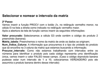 Selecionar e nomear o intervalo da matriz
2º Passo
Vamos inserir a função PROCV com o botão ƒx, no retângulo vermelho menor, na
célula I3 na lista a direita como indicado no retângulo vermelho maior.
Após a abertura da tela de função vamos inserir as seguintes informações:
Valor procurado: Selecionamos a célula G3 onde contém o código do produto 2
preenchido (banana);
Matriz_tabela: Preenchemos o nome da matriz de onde os dados se originam;
Num_Indice_Coluna: A informação que procuramos é o tipo da unidade do produto
que se encontra na 3 coluna da matriz que estamos buscando a informação.
Procurar_intervalo: Como não estamos trabalhando com intervalos entre os
números para identifcar o produto pois cada código representa uma identificação
única, vamos inserir o valor FALSO nesse campo. (Caso o código doproduto banana
pudesse estar num intervalo de 1 a 10, colocariamos VERDADEIRO pois ele
assumiria o produto banana dentro desse intervalo)
 