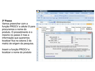 3º Passo
Vamos preencher com a
função PROCV a célula I3 para
procuramos o nome do
produto. O procedimento é o
mesmo no passo 2 mas a
informação que queremos
localizar fica na coluna 2 da
matriz de origem da pesquisa.

Inserir a função PROCV e
localizar o nome do produto
 