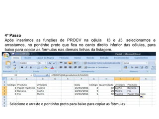 4º Passo
Após inserimos as funções de PROCV na célula I3 e J3, selecionamos e
arrastamos, no pontinho preto que fica no canto direito inferior das células, para
baixo para copiar as fórmulas nas demais linhas da listagem.




  Selecione e arraste o pontinho preto para baixo para copiar as fórmulas
 