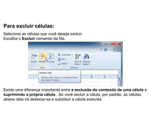 Para excluir células:
Selecione as células que você deseja excluir.
Escolha o Excluir comando da fita.




Existe uma diferença importante entre a exclusão do conteúdo de uma célula e
suprimindo a própria célula . Se você excluir a célula, por padrão, as células
abaixo dela irá deslocar-se e substituir a célula excluída.
 