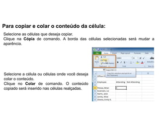 Para copiar e colar o conteúdo da célula:
Selecione as células que deseja copiar.
Clique na Cópia de comando. A borda das células selecionadas será mudar a
aparência.




Selecione a célula ou células onde você deseja
colar o conteúdo.
Clique no Colar de comando. O conteúdo
copiado será inserido nas células realçadas.
 