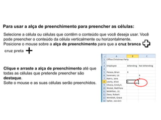 Para usar a alça de preenchimento para preencher as células:
Selecione a célula ou células que contêm o conteúdo que você deseja usar. Você
pode preencher o conteúdo da célula verticalmente ou horizontalmente.
Posicione o mouse sobre a alça de preenchimento para que a cruz branca
cruz preta



Clique e arraste a alça de preenchimento até que
todas as células que pretende preencher são
destaque.
Solte o mouse e as suas células serão preenchidos.
 