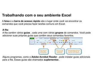 Trabalhando com o seu ambiente Excel
A faixa e a barra de acesso rápido são o lugar onde você vai encontrar os
comandos que você precisa fazer tarefas comuns em Excel.

A fita
A fita contém vários guias , cada uma com vários grupos de comandos. Você pode
adicionar suas próprias guias que contêm seus comandos favoritos.




Alguns programas, como o Adobe Acrobat Reader , pode instalar guias adicionais
para a fita. Essas guias são chamados suplementos .
 