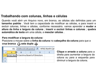 Trabalhando com colunas, linhas e células
Quando você abrir um Arquivo novo, em branco, as células são definidos para um
tamanho padrão . Você tem a capacidade de modificar as células, e para inserir e
excluir colunas, linhas e células, conforme necessário. vamos aprender a mudar a
altura da linha e largura da coluna ; inserir e excluir linhas e colunas ; quebra
automática de texto em uma célula, e mesclar células .

Para modificar a largura da coluna:
Posicione o mouse sobre a linha da coluna no cabeçalho da coluna para que a
cruz branca     seta dupla


                                               Clique e arraste a coluna para a
                                               direita para aumentar a largura da
                                               coluna ou para a esquerda para
                                               diminuir a largura da coluna.
 