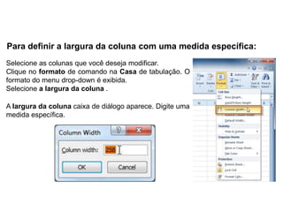 Para definir a largura da coluna com uma medida específica:
Selecione as colunas que você deseja modificar.
Clique no formato de comando na Casa de tabulação. O
formato do menu drop-down é exibida.
Selecione a largura da coluna .

A largura da coluna caixa de diálogo aparece. Digite uma
medida específica.
 