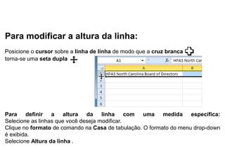 Para modificar a altura da linha:
Posicione o cursor sobre a linha de linha de modo que a cruz branca
torna-se uma seta dupla




Para definir a altura da linha com uma medida específica:
Selecione as linhas que você deseja modificar.
Clique no formato de comando na Casa de tabulação. O formato do menu drop-down
é exibida.
Selecione Altura da linha .
 