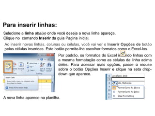 Para inserir linhas:
Selecione a linha abaixo onde você deseja a nova linha apareça.
Clique no comando Inserir da guia Pagina inicial.
Ao inserir novas linhas, colunas ou células, você vai ver o Inserir Opções de botão
pelas células inseridas. Este botão permite-lhe escolher formatos como o Excel-los.
                               Por padrão, os formatos do Excel inserido linhas com
                               a mesma formatação como as células da linha acima
                               deles. Para acessar mais opções, passe o mouse
                               sobre o botão Opções Inserir e clique na seta drop-
                               down que aparece.




A nova linha aparece na planilha.
 
