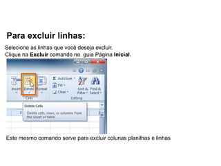 Para excluir linhas:
Selecione as linhas que você deseja excluir.
Clique na Excluir comando no guia Página Inicial.




Este mesmo comando serve para excluir colunas planilhas e linhas
 
