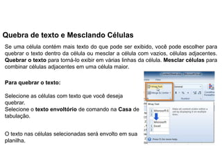 Quebra de texto e Mesclando Células
Se uma célula contém mais texto do que pode ser exibido, você pode escolher para
quebrar o texto dentro da célula ou mesclar a célula com vazios, células adjacentes.
Quebrar o texto para torná-lo exibir em várias linhas da célula. Mesclar células para
combinar células adjacentes em uma célula maior.

Para quebrar o texto:

Selecione as células com texto que você deseja
quebrar.
Selecione o texto envoltório de comando na Casa de
tabulação.


O texto nas células selecionadas será envolto em sua
planilha.
 