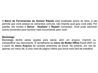 A Barra de Ferramentas de Acesso Rápido está localizada acima da faixa, e ele
permite que você acesse os comandos comuns, não importa qual guia você está. Por
padrão, ele mostra o Salvar , Desfazer e Repetir comandos. Você pode adicionar
outros comandos para torná-lo mais conveniente para você.


Backstage
Backstage dá-lhe várias opções para salvar, abrir um arquivo, imprimir ou
compartilhar seu documento. É semelhante ao menu do Botão Office Excel 2007 ou
a partir do menu Arquivo de versões anteriores do Excel. No entanto, em vez de
apenas um menu de, é uma vista de página inteira que torna mais fácil de trabalhar.
 