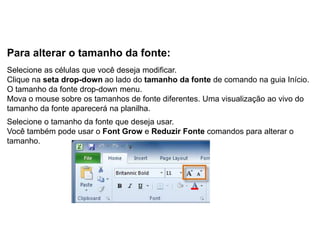 Para alterar o tamanho da fonte:
Selecione as células que você deseja modificar.
Clique na seta drop-down ao lado do tamanho da fonte de comando na guia Início.
O tamanho da fonte drop-down menu.
Mova o mouse sobre os tamanhos de fonte diferentes. Uma visualização ao vivo do
tamanho da fonte aparecerá na planilha.
Selecione o tamanho da fonte que deseja usar.
Você também pode usar o Font Grow e Reduzir Fonte comandos para alterar o
tamanho.
 