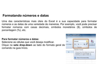 Formatando números e datas
Uma das características mais úteis do Excel é a sua capacidade para formatar
números e as datas de uma variedade de maneiras. Por exemplo, você pode precisar
formatar números com casas decimais, símbolos monetários ($), símbolos de
porcentagem (%), etc.


Para formatar números e datas:
Selecione as células que você deseja modificar.
Clique na seta drop-down ao lado do formato geral de
comando na guia Início.
 
