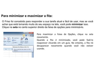 Para minimizar e maximizar a fita:
O Friso foi concebido para responder a sua tarefa atual e fácil de usar, mas se você
achar que está tomando muito do seu espaço na tela, você pode minimizar isso.
Clique na seta no canto superior direito da faixa de opções para minimizá-lo.

                                Para maximizar a Faixa de Opções, clique na seta
                                novamente.
                                Quando a fita é minimizado, você pode fazê-lo
                                reaparecer clicando em um guia. No entanto, a fita irá
                                desaparecer novamente quando você não estiver
                                usando.
 