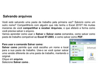 Salvando arquivos
Você está salvando uma pasta de trabalho pela primeira vez? Salvá-lo como um
outro nome? Compartilhá-lo com alguém que não tenha o Excel 2010? Há muitas
maneiras de você compartilhar e receber Arquivos, o que afetará a forma como
você precisa salvar o arquivo.
Vamos aprender como usar o Salvar e Salvar como comandos, como salvar como
pasta de trabalho compatível ao Excel 97-2003, e como salvar como PDF.


Para usar o comando Salvar como:
Salvar como permite que você escolha um nome e local
para a sua pasta de trabalho. Use-o se você quiser salvar
uma versão diferente de uma pasta de trabalho, mantendo o
original.
Clique em arquivo.
Selecione Salvar como .
 