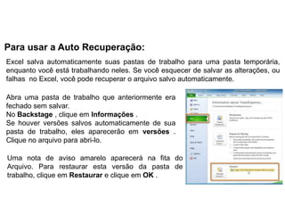 Para usar a Auto Recuperação:
Excel salva automaticamente suas pastas de trabalho para uma pasta temporária,
enquanto você está trabalhando neles. Se você esquecer de salvar as alterações, ou
falhas no Excel, você pode recuperar o arquivo salvo automaticamente.

Abra uma pasta de trabalho que anteriormente era
fechado sem salvar.
No Backstage , clique em Informações .
Se houver versões salvos automaticamente de sua
pasta de trabalho, eles aparecerão em versões .
Clique no arquivo para abri-lo.

Uma nota de aviso amarelo aparecerá na fita do
Arquivo. Para restaurar esta versão da pasta de
trabalho, clique em Restaurar e clique em OK .
 