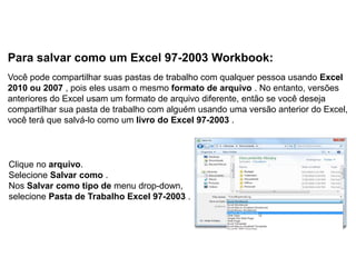 Para salvar como um Excel 97-2003 Workbook:
Você pode compartilhar suas pastas de trabalho com qualquer pessoa usando Excel
2010 ou 2007 , pois eles usam o mesmo formato de arquivo . No entanto, versões
anteriores do Excel usam um formato de arquivo diferente, então se você deseja
compartilhar sua pasta de trabalho com alguém usando uma versão anterior do Excel,
você terá que salvá-lo como um livro do Excel 97-2003 .



Clique no arquivo.
Selecione Salvar como .
Nos Salvar como tipo de menu drop-down,
selecione Pasta de Trabalho Excel 97-2003 .
 