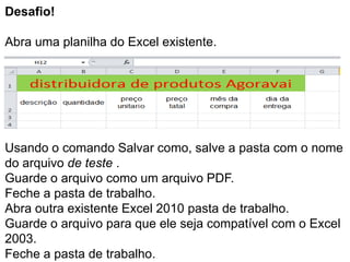 Desafio!

Abra uma planilha do Excel existente.




Usando o comando Salvar como, salve a pasta com o nome
do arquivo de teste .
Guarde o arquivo como um arquivo PDF.
Feche a pasta de trabalho.
Abra outra existente Excel 2010 pasta de trabalho.
Guarde o arquivo para que ele seja compatível com o Excel
2003.
Feche a pasta de trabalho.
 