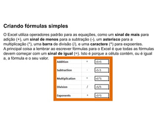 Criando fórmulas simples
O Excel utiliza operadores padrão para as equações, como um sinal de mais para
adição (+), um sinal de menos para a subtração (-), um asterisco para a
multiplicação (*), uma barra de divisão (/), e uma caractere (^) para expoentes.
A principal coisa a lembrar ao escrever fórmulas para o Excel é que todas as fórmulas
devem começar com um sinal de igual (=). Isto é porque a célula contém, ou é igual
a, a fórmula e o seu valor.
 