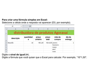 Para criar uma fórmula simples em Excel:
Selecione a célula onde a resposta vai aparecer (D3, por exemplo).




Digite o sinal de igual (=) .
Digite a fórmula que você quiser que o Excel para calcular. Por exemplo, “10*1,50".
 