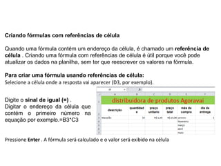 Criando fórmulas com referências de célula

Quando uma fórmula contém um endereço da célula, é chamado um referência de
célula . Criando uma fórmula com referências de célula é útil porque você pode
atualizar os dados na planilha, sem ter que reescrever os valores na fórmula.

Para criar uma fórmula usando referências de célula:
Selecione a célula onde a resposta vai aparecer (D3, por exemplo).


Digite o sinal de igual (=) .
Digitar o endereço da célula que
contém o primeiro número na
equação por exemplo.=B3*C3


Pressione Enter . A fórmula será calculado e o valor será exibido na célula
 