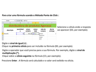 Para criar uma fórmula usando o Método Ponte de Click :



                                                          Selecione a célula onde a resposta
                                                          vai aparecer (D3, por exemplo).




Digite o sinal de igual (=) .
Clique na primeira célula para ser incluído na fórmula (B3, por exemplo).
Digite o operador que você precisa para a sua fórmula. Por exemplo, digite o sinal de
multiplicação (*) .
Clique sobre a célula seguinte na fórmula (C3, por exemplo).
Pressione Enter . A fórmula será calculado e o valor será exibido na célula.
 