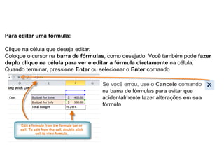 Para editar uma fórmula:

Clique na célula que deseja editar.
Coloque o cursor na barra de fórmulas, como desejado. Você também pode fazer
duplo clique na célula para ver e editar a fórmula diretamente na célula.
Quando terminar, pressione Enter ou selecionar o Enter comando

                                   Se você errou, use o Cancele comando
                                   na barra de fórmulas para evitar que
                                   acidentalmente fazer alterações em sua
                                   fórmula.
 