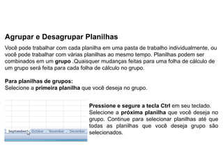 Agrupar e Desagrupar Planilhas
Você pode trabalhar com cada planilha em uma pasta de trabalho individualmente, ou
você pode trabalhar com várias planilhas ao mesmo tempo. Planilhas podem ser
combinados em um grupo .Quaisquer mudanças feitas para uma folha de cálculo de
um grupo será feita para cada folha de cálculo no grupo.

Para planilhas de grupos:
Selecione a primeira planilha que você deseja no grupo.


                                Pressione e segure a tecla Ctrl em seu teclado.
                                Selecione a próxima planilha que você deseja no
                                grupo. Continue para selecionar planilhas até que
                                todas as planilhas que você deseja grupo são
                                selecionados.
 