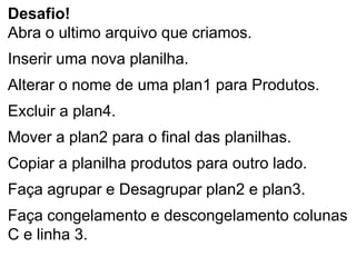 Desafio!
Abra o ultimo arquivo que criamos.
Inserir uma nova planilha.
Alterar o nome de uma plan1 para Produtos.
Excluir a plan4.
Mover a plan2 para o final das planilhas.
Copiar a planilha produtos para outro lado.
Faça agrupar e Desagrupar plan2 e plan3.
Faça congelamento e descongelamento colunas
C e linha 3.
 