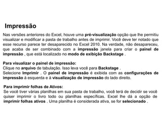 Impressão
Nas versões anteriores do Excel, houve uma pré-visualização opção que lhe permitiu
visualizar e modificar a pasta de trabalho antes de imprimir. Você deve ter notado que
esse recurso parece ter desaparecido no Excel 2010. Na verdade, não desapareceu,
que acaba de ser combinado com a impressão janela para criar o painel de
impressão , que está localizado no modo de exibição Backstage .

Para visualizar o painel de impressão:
Clique no arquivo de tabulação. Isso leva você para Backstage .
Selecione Imprimir . O painel de impressão é exibida com as configurações de
impressão à esquerda e à visualização de impressão do lado direito.

Para imprimir folhas de Ativos:
Se você tiver várias planilhas em sua pasta de trabalho, você terá de decidir se você
quiser imprimir o livro todo ou planilhas específicas. Excel lhe dá a opção de
imprimir folhas ativos . Uma planilha é considerada ativa, se for selecionado .
 