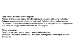 Para alterar a orientação da página:
Altere a orientação da página para Retrato para orientar a página na vertical ou
Paisagem para orientar a página na horizontal. Retrato é útil para planilhas que
necessitam para caber mais linhas em uma página, e Paisagem é útil para planilhas
que precisam se ajustar mais colunas em uma página.

Clique no arquivo
Selecione Imprimir para acessar o painel de impressão .
Selecione Orientação Retrato ou Orientação Paisagem da orientação do menu
drop-down.
 