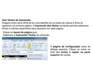 Usar títulos de impressão:
Imagine como seria difícil de ler uma planilha se os títulos de coluna e linha só
apareceu na primeira página. A impressão dos títulos comando permite selecionar
linhas e colunas específicas para aparecer em cada página.
Clique no layout de página guia.
Selecione a impressão Títulos de comando.



                                             A página de configuração caixa de
                                             diálogo aparece. Clique no ícone no
                                             final das linhas a repetir na parte
                                             superior de campo.
 
