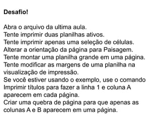 Desafio!

Abra o arquivo da ultima aula.
Tente imprimir duas planilhas ativos.
Tente imprimir apenas uma seleção de células.
Alterar a orientação da página para Paisagem.
Tente montar uma planilha grande em uma página.
Tente modificar as margens de uma planilha na
visualização de impressão.
Se você estiver usando o exemplo, use o comando
Imprimir títulos para fazer a linha 1 e coluna A
aparecem em cada página.
Criar uma quebra de página para que apenas as
colunas A e B aparecem em uma página.
 