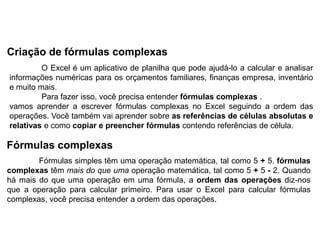 Criação de fórmulas complexas
         O Excel é um aplicativo de planilha que pode ajudá-lo a calcular e analisar
informações numéricas para os orçamentos familiares, finanças empresa, inventário
e muito mais.
         Para fazer isso, você precisa entender fórmulas complexas .
vamos aprender a escrever fórmulas complexas no Excel seguindo a ordem das
operações. Você também vai aprender sobre as referências de células absolutas e
relativas e como copiar e preencher fórmulas contendo referências de célula.

Fórmulas complexas
        Fórmulas simples têm uma operação matemática, tal como 5 + 5. fórmulas
complexas têm mais do que uma operação matemática, tal como 5 + 5 - 2. Quando
há mais do que uma operação em uma fórmula, a ordem das operações diz-nos
que a operação para calcular primeiro. Para usar o Excel para calcular fórmulas
complexas, você precisa entender a ordem das operações.
 
