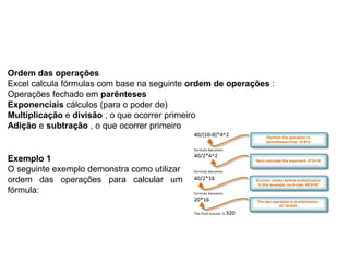 Ordem das operações
Excel calcula fórmulas com base na seguinte ordem de operações :
Operações fechado em parênteses
Exponenciais cálculos (para o poder de)
Multiplicação e divisão , o que ocorrer primeiro
Adição e subtração , o que ocorrer primeiro


Exemplo 1
O seguinte exemplo demonstra como utilizar a
ordem das operações para calcular uma
fórmula:
 