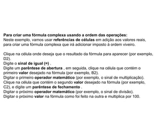Para criar uma fórmula complexa usando a ordem das operações:
Neste exemplo, vamos usar referências de células em adição aos valores reais,
para criar uma fórmula complexa que irá adicionar imposto à ordem viveiro.

Clique na célula onde deseja que o resultado da fórmula para aparecer (por exemplo,
D2).
Digite o sinal de igual (=) .
Digite um parêntese de abertura , em seguida, clique na célula que contém o
primeiro valor desejado na fórmula (por exemplo, B2).
Digitar o primeiro operador matemático (por exemplo, o sinal de multiplicação).
Clique na célula que contém o segundo valor desejado na fórmula (por exemplo,
C2), e digite um parêntese de fechamento .
Digitar o próximo operador matemático (por exemplo, o sinal de divisão).
Digitar o próximo valor na fórmula como foi feito na outra e multiplica por 100.
 