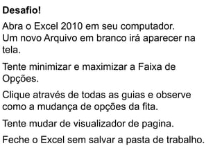 Desafio!
Abra o Excel 2010 em seu computador.
Um novo Arquivo em branco irá aparecer na
tela.
Tente minimizar e maximizar a Faixa de
Opções.
Clique através de todas as guias e observe
como a mudança de opções da fita.
Tente mudar de visualizador de pagina.
Feche o Excel sem salvar a pasta de trabalho.
 